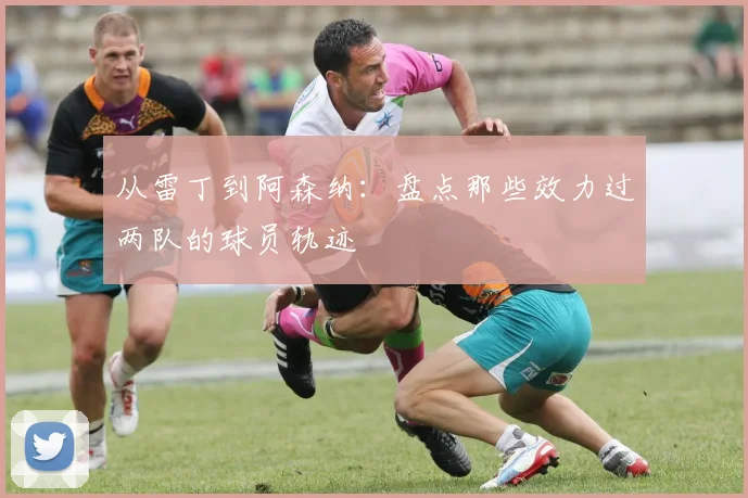 从雷丁到阿森纳：盘点那些效力过两队的球员轨迹