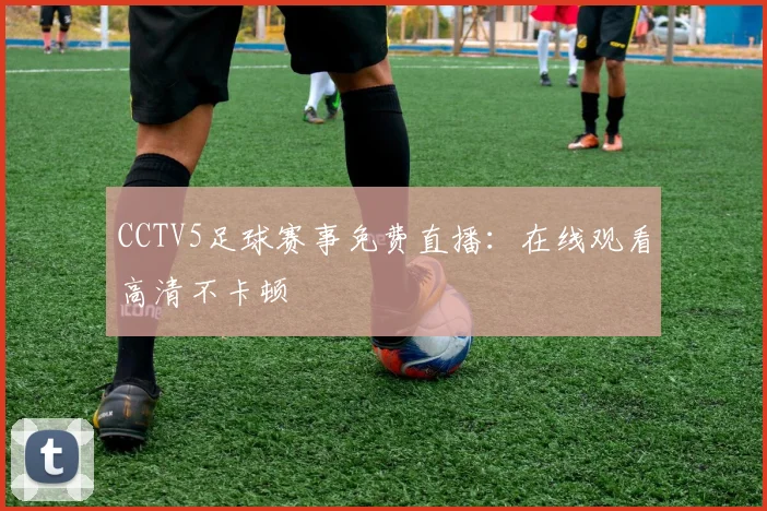 CCTV5足球赛事免费直播：在线观看高清不卡顿
