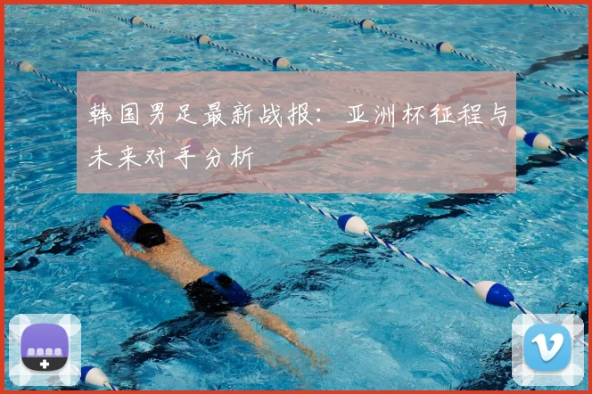 韩国男足最新战报：亚洲杯征程与未来对手分析