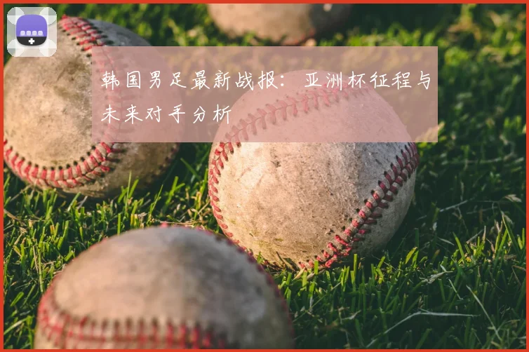 韩国男足最新战报：亚洲杯征程与未来对手分析