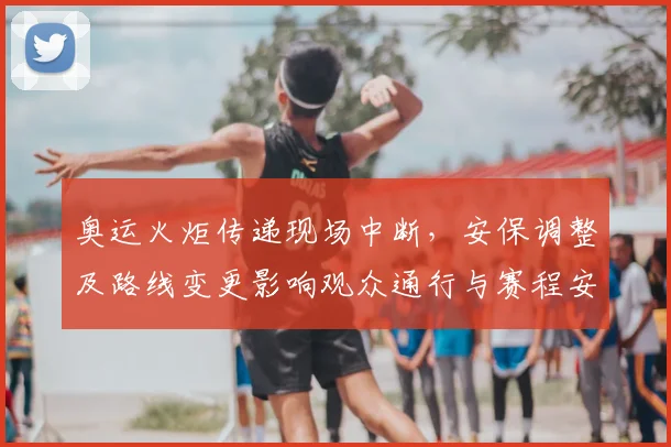 奥运火炬传递现场中断，安保调整及路线变更影响观众通行与赛程安排