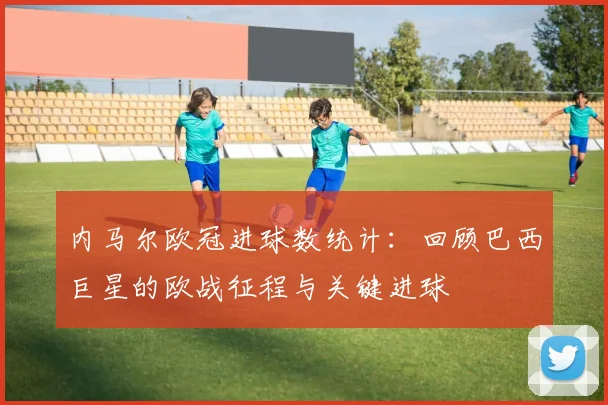 内马尔欧冠进球数统计：回顾巴西巨星的欧战征程与关键进球
