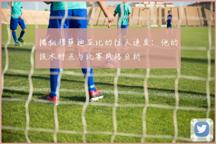 揭秘穆萨迪亚比的惊人速度：他的技术特点与比赛风格分析