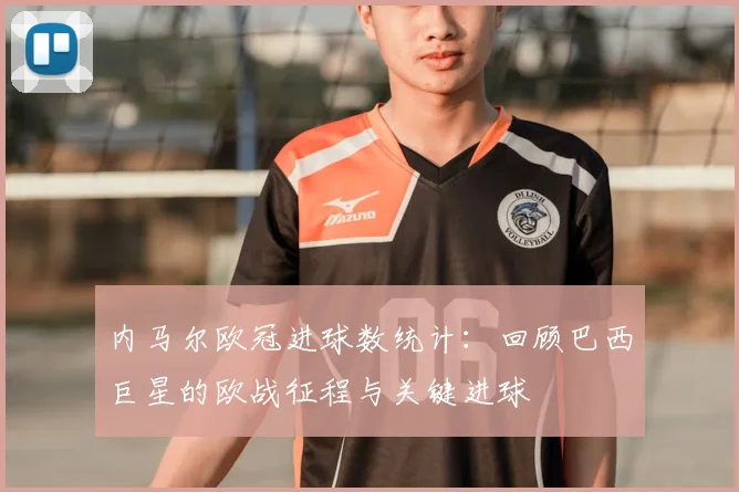 内马尔欧冠进球数统计：回顾巴西巨星的欧战征程与关键进球