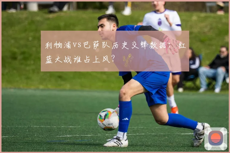 利物浦vs巴萨队历史交锋数据:红蓝大战谁占上风?