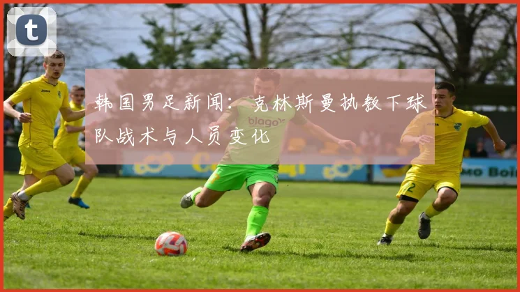 韩国男足新闻：克林斯曼执教下球队战术与人员变化