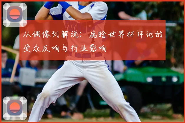从偶像到解说：鹿晗世界杯评论的受众反响与行业影响
