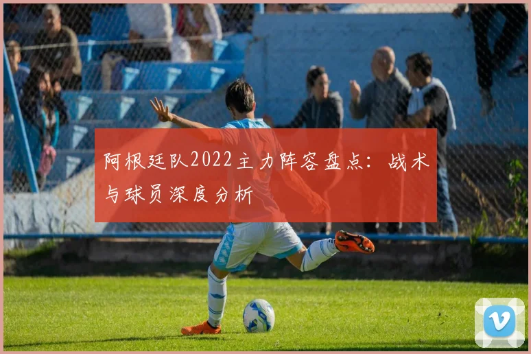 阿根廷队2022主力阵容盘点：战术与球员深度分析