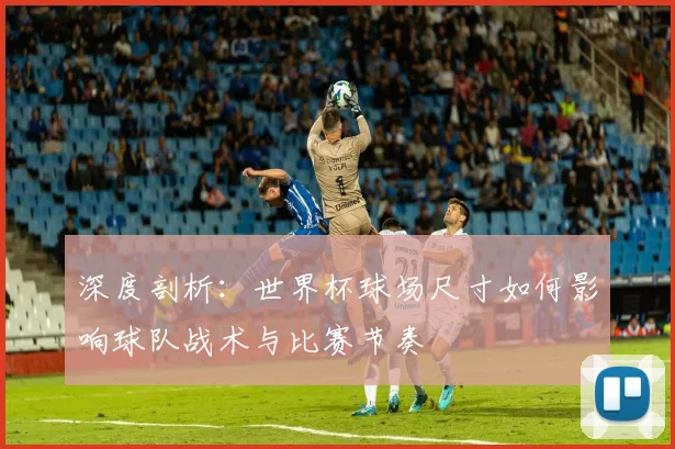 深度剖析:世界杯球场尺寸如何影响球队战术与比赛节奏