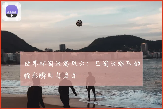 世界杯淘汰赛风云:已淘汰球队的精彩瞬间与启示