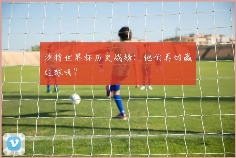 沙特世界杯历史战绩：他们真的赢过球吗？
