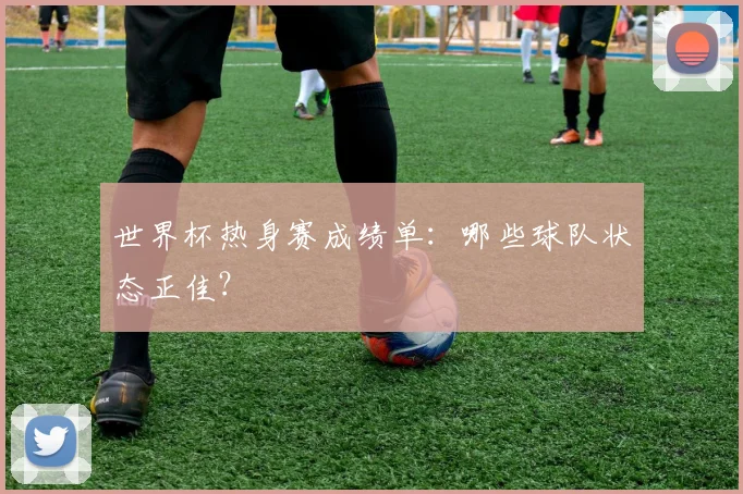 世界杯热身赛成绩单:哪些球队状态正佳?