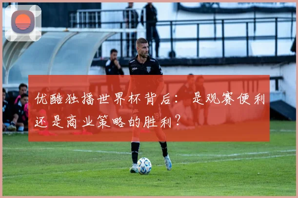 优酷独播世界杯背后:是观赛便利还是商业策略的胜利?