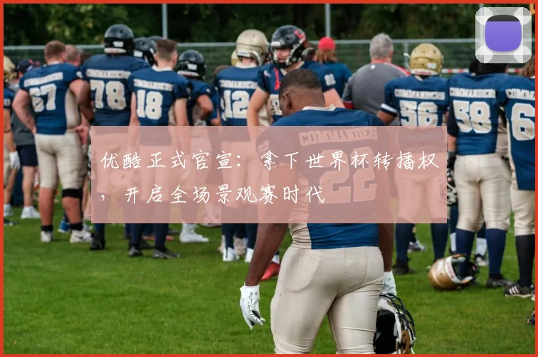 优酷正式官宣:拿下世界杯转播权,开启全场景观赛时代