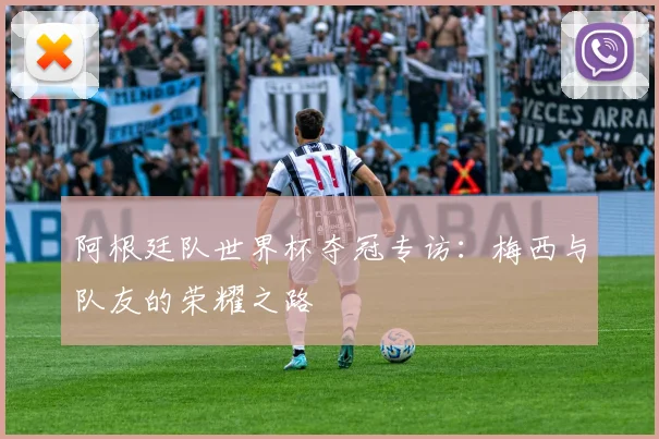 阿根廷队世界杯夺冠专访：梅西与队友的荣耀之路