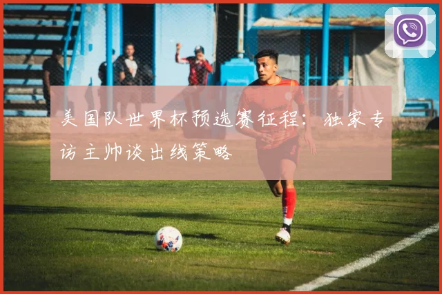 美国队世界杯预选赛征程:独家专访主帅谈出线策略