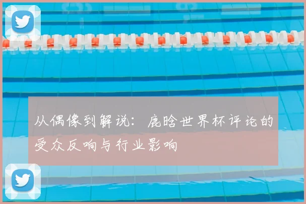 从偶像到解说:鹿晗世界杯评论的受众反响与行业影响
