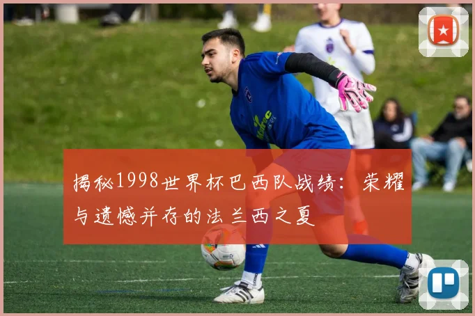揭秘1998世界杯巴西队战绩:荣耀与遗憾并存的法兰西之夏