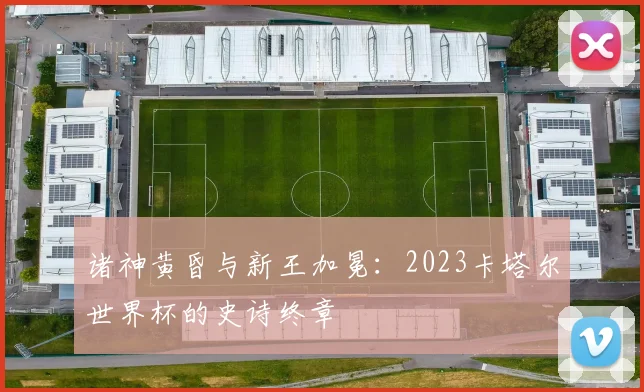 诸神黄昏与新王加冕：2023卡塔尔世界杯的史诗终章