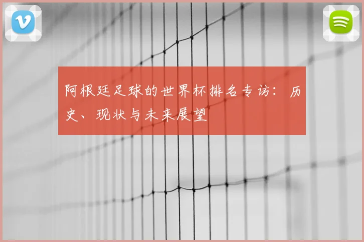 阿根廷足球的世界杯排名专访:历史、现状与未来展望