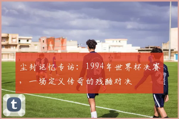 尘封记忆专访：1994年世界杯决赛，一场定义传奇的残酷对决