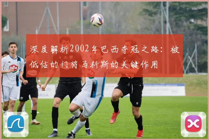深度解析2002年巴西夺冠之路：被低估的门将马科斯的关键作用