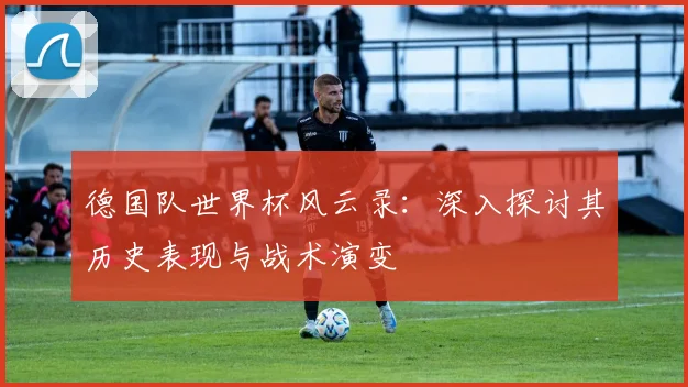 德国队世界杯风云录：深入探讨其历史表现与战术演变