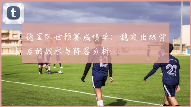德国队世预赛成绩单：稳定出线背后的战术与阵容分析
