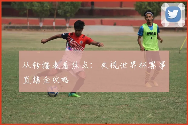 从转播表看焦点：央视世界杯赛事直播全攻略