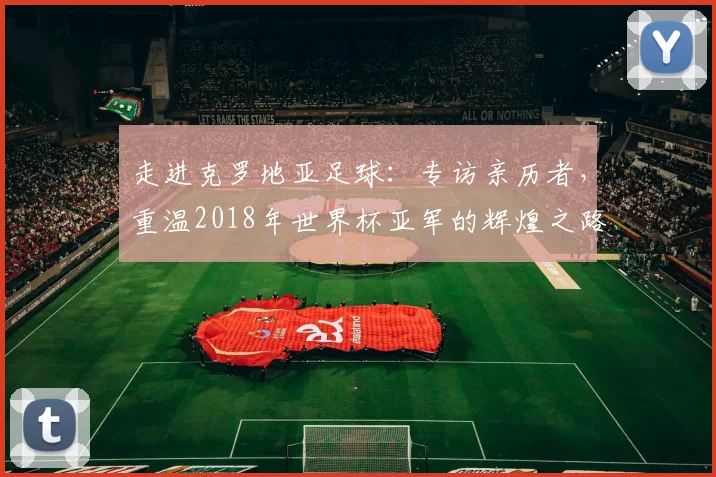 走进克罗地亚足球：专访亲历者，重温2018年世界杯亚军的辉煌之路