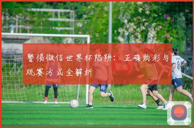 警惕微信世界杯陷阱：正确购彩与观赛方式全解析