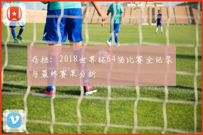 存档：2018世界杯64场比赛全记录与最终赛果分析